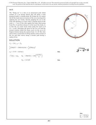 403
© 2016 Pearson Education, Inc., Upper Saddle River, NJ. All rights reserved. This material is protected under all copyright laws as they currently
exist. No portion of this material may be reproduced, in any form or by any means, without permission in writing from the publisher.
14–27.
SOLUTION
Ans.
Ans.
NB = 12.5 kN
+ c©Fn = man NB - 250(9.81) = 250 a
(17.97)2
8
b
vB = 17.97 = 18.0 ms
1
2
(250)(3)2
+ 250(9.81)(16) =
1
2
(250)(vB)2
TA + ©UA-B = TB
The “flying car” is a ride at an amusement park which
consists of a car having wheels that roll along a track
mounted inside a rotating drum. By design the car cannot
fall off the track, however motion of the car is developed by
applying the car’s brake, thereby gripping the car to the
track and allowing it to move with a constant speed of the
track, If the rider applies the brake when going
from B to A and then releases it at the top of the drum, A,
so that the car coasts freely down along the track to B
determine the speed of the car at B and the
normal reaction which the drum exerts on the car at B.
Neglect friction during the motion from A to B. The rider
and car have a total mass of 250 kg and the center of mass of
the car and rider moves along a circular path having a
radius of 8 m.
1u = p rad2,
vt = 3 ms.
A
B
8 m
vt
u
Ans:
vB = 18.0 ms
NB = 12.5 kN
 