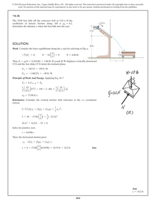 404
© 2016 Pearson Education, Inc., Upper Saddle River, NJ. All rights reserved. This material is protected under all copyright laws as they currently
exist. No portion of this material may be reproduced, in any form or by any means, without permission in writing from the publisher.
*14–28.
The 10-lb box falls off the conveyor belt at 5-fts. If the
coefficient of kinetic friction along AB is mk = 0.2,
determine the distance x when the box falls into the cart.
Solution
Work. Consider the force equilibrium along the y axis by referring to Fig. a,
+ cΣFy′ = 0;   N - 10 a
4
5
b = 0   N = 8.00 lb
Thus, Ff = mkN = 0.2(8.00) = 1.60 lb.To reach B, W displaces vertically downward
15 ft and the box slides 25 ft down the inclined plane.
Uw = 10(15) = 150 ft # lb
UFf
= -1.60(25) = -40 ft # lb
Principle of Work And Energy. Applying Eq. 14–7
TA + Σ UA-B = TB
1
2
a
10
32.2
b(52
) + 150 + (-40) =
1
2
a
10
32.2
b vB
2
vB = 27.08 fts
Kinematics. Consider the vertical motion with reference to the x-y coordinate
system,
(+ c ) (SC)y = (SB)y + (vB)yt +
1
2
ay t2
;
5 = 30 - 27.08 a
3
5
bt +
1
2
(-32.2)t2
16.1t2
+ 16.25t - 25 = 0
Solve for positive root,
t = 0.8398 s
Then, the horizontal motion gives
S
+ (Sc)x = (SB)x + (vB)x t ;
x = 0 + 27.08a
4
5
b(0.8398) = 18.19 ft = 18.2 ft Ans.
5 ft/s
30 ft
5 ft
15 ft
B
C
x
y
x
4
3
5
A
Ans:
x = 18.2 ft
 