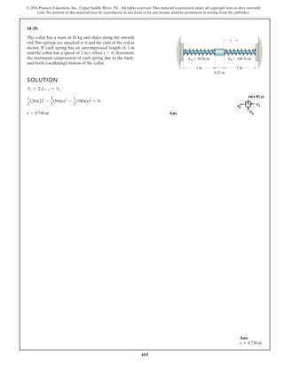 405
© 2016 Pearson Education, Inc., Upper Saddle River, NJ. All rights reserved. This material is protected under all copyright laws as they currently
exist. No portion of this material may be reproduced, in any form or by any means, without permission in writing from the publisher.
14–29.
SOLUTION
Ans.
s = 0.730 m
1
2
(20)(2)2
-
1
2
(50)(s)2
-
1
2
(100)(s)2
= 0
T1 + ©U1-2 = T2
The collar has a mass of 20 kg and slides along the smooth
rod.Two springs are attached to it and the ends of the rod as
shown. If each spring has an uncompressed length of 1 m
and the collar has a speed of when determine
the maximum compression of each spring due to the back-
and-forth (oscillating) motion of the collar.
s = 0,
2 ms
s
0.25 m
1 m 1 m
kA 50 N/m kB 100 N/m
Ans:
s = 0.730 m
 