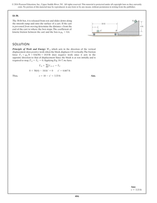 406
© 2016 Pearson Education, Inc., Upper Saddle River, NJ. All rights reserved. This material is protected under all copyright laws as they currently
exist. No portion of this material may be reproduced, in any form or by any means, without permission in writing from the publisher.
14–30.
The 30-lb box A is released from rest and slides down along
the smooth ramp and onto the surface of a cart. If the cart
is prevented from moving, determine the distance s from the
end of the cart to where the box stops. The coefficient of
kinetic friction between the cart and the box is mk = 0.6.
SOLUTION
Principle of Work and Energy: which acts in the direction of the vertical
displacement does positive work when the block displaces 4 ft vertically.The friction
f s
e
o
d
e
c
r
o negative work since it acts in the
opposite direction to that of displacement Since the block is at rest initially and is
required to stop, .Applying Eq. 14–7, we have
Thus, Ans.
s = 10 - s¿ = 3.33 ft
0 + 30(4) - 18.0s¿ = 0 s¿ = 6.667 ft
TA + aUA-C = TC
TA = TC = 0
Ff = mk N = 0.6(30) = 18.0 lb
WA
10 ft
4 ft
s
A
B
C
Ans:
s = 3.33 ft
 