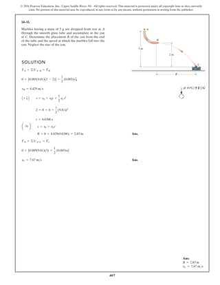 407
© 2016 Pearson Education, Inc., Upper Saddle River, NJ. All rights reserved. This material is protected under all copyright laws as they currently
exist. No portion of this material may be reproduced, in any form or by any means, without permission in writing from the publisher.
14–31.
SOLUTION
Ans.
Ans.
vC = 7.67 ms
0 + [0.005(9.81)(3) =
1
2
(0.005)v2
C
TA + © UA-C = T1
R = 0 + 4.429(0.6386) = 2.83 m
a :
+ b s = s0 + v0 t
t = 0.6386 s
2 = 0 + 0 =
1
2
(9.81)t2
A + T B s = s0 + v0t +
1
2
ac t2
vB = 4.429 ms
0 + [0.005(9.81)(3 - 2)] =
1
2
(0.005)v2
B
TA + © UA-B = TB
R
2 m
3 m
A
B
C
Marbles having a mass of 5 g are dropped from rest at A
through the smooth glass tube and accumulate in the can
at C. Determine the placement R of the can from the end
of the tube and the speed at which the marbles fall into the
can. Neglect the size of the can.
Ans:
R = 2.83 m
vC = 7.67 ms
 