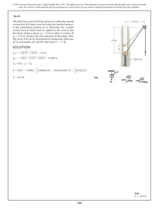 408
© 2016 Pearson Education, Inc., Upper Saddle River, NJ. All rights reserved. This material is protected under all copyright laws as they currently
exist. No portion of this material may be reproduced, in any form or by any means, without permission in writing from the publisher.
*14–32.
SOLUTION
Ans.
F = 43.9 N
0 + F(0.5 - 0.3905) -
1
2
(100)(0.15)2
- (0.8)(9.81)(0.15) =
1
2
(0.8)(2.5)2
TA +©UA-B = TB
lBC = 2(0.4 - 0.15)2
+ (0.3)2
= 0.3905 m
lAC = 2(0.3)2
+ (0.4)2
= 0.5 m
The block has a mass of 0.8 kg and moves within the smooth
vertical slot. If it starts from rest when the attached spring is
in the unstretched position at A, determine the constant
vertical force F which must be applied to the cord so that
the block attains a speed when it reaches B;
Neglect the size and mass of the pulley. Hint:
The work of F can be determined by finding the difference
in cord lengths AC and BC and using UF = F ¢l.
¢l
sB = 0.15 m.
vB = 2.5 ms
B
C
F
A
0.4 m
k 100 N/m
0.3 m
sB
Ans:
F = 43.9 N
 