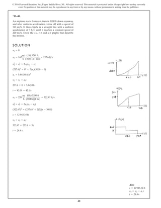 40
© 2016 Pearson Education, Inc., Upper Saddle River, NJ. All rights reserved. This material is protected under all copyright laws as they currently
exist. No portion of this material may be reproduced, in any form or by any means, without permission in writing from the publisher.
*12–40.
An airplane starts from rest, travels 5000 ft down a runway,
and after uniform acceleration, takes off with a speed of
It then climbs in a straight line with a uniform
acceleration of until it reaches a constant speed of
Draw the s–t, v–t, and a–t graphs that describe
the motion.
220 mih.
3 fts2
162 mih.
SOLUTION
t = 28.4 s
322.67 = 237.6 + 3 t
v3 = v2 + act
s = 12 943.34 ft
(322.67)2
= (237.6)2
+ 2(3)(s - 5000)
v2
3 = v2
2 + 2ac(s3 - s2)
v3 = 220
mi
h
(1h) 5280 ft
(3600 s)(1 mi)
= 322.67 fts
t = 42.09 = 42.1 s
237.6 = 0 + 5.64538 t
v2 = v1 + act
ac = 5.64538 fts2
(237.6)2
= 02
+ 2(ac)(5000 - 0)
v2
2 = v2
1 + 2 ac(s2 - s1)
v2 = 162
mi
h
(1h) 5280 ft
(3600 s)(1 mi)
= 237.6 fts
v1 = 0
Ans:
s = 12943.34 ft
v3 = v2 + ac t
t = 28.4 s
 