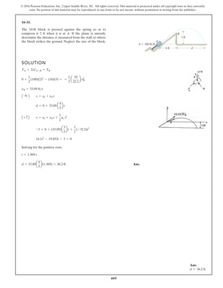 409
© 2016 Pearson Education, Inc., Upper Saddle River, NJ. All rights reserved. This material is protected under all copyright laws as they currently
exist. No portion of this material may be reproduced, in any form or by any means, without permission in writing from the publisher.
14–33.
SOLUTION
Solving for the positive root,
Ans.
d = 33.09a
4
5
b(1.369) = 36.2 ft
t = 1.369 s
16.1t2
- 19.853t - 3 = 0
-3 = 0 + (33.09)a
3
5
b t +
1
2
(-32.2)t2
A + c B s = s0 + n0 t +
1
2
ac t2
d = 0 + 33.09 a
4
5
b t
A :
+ B s = s0 + n0 t
nB = 33.09 fts
0 +
1
2
(100)(2)2
- (10)(3) = =
1
2
a
10
32.2
b n2
B
TA + ©UA-B = TB
The 10-lb block is pressed against the spring so as to
compress it 2 ft when it is at A. If the plane is smooth,
determine the distance d, measured from the wall, to where
the block strikes the ground. Neglect the size of the block.
3 ft
4 ft d
B
A
k 100 lb/ft
Ans:
d = 36.2 ft
 