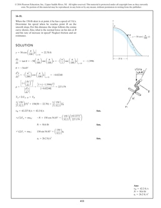 411
© 2016 Pearson Education, Inc., Upper Saddle River, NJ. All rights reserved. This material is protected under all copyright laws as they currently
exist. No portion of this material may be reproduced, in any form or by any means, without permission in writing from the publisher.
14–35.
SOLUTION
Ans.
Ans.
Ans.
at = 26.2 fts2
+R©Ft = mat ; 150 sin 54.45° = a
150
32.2
bat
N = 50.6 lb
+b©Fn = man; -N + 150 cos 54.45° = a
150
32.2
b ¢
(42.227)2
227.179
≤
vB = 42.227 fts = 42.2 fts
1
2
a
150
32.2
b(5)2
+ 150(50 - 22.70) =
1
2
a
150
32.2
bvB
2
TA +©UA-B = TB
r =
c1+ a
dy
dx
b
2
d
3
2
`
d2
y
dx2
`
=
C1 + (-1.3996)2
D
3
2
|-0.02240|
= 227.179
d2
y
dx2
= - a
p2
200
b cos a
p
100
bx `
x=35
= -0.02240
u = -54.45°
dy
dx
= tan u = -50a
p
100
b sin a
p
100
bx = - a
p
2
b sin a
p
100
bx `
x=35
= -1.3996
y = 50 cos a
p
100
bx `
x=35
= 22.70 ft
When the 150-lb skier is at point A he has a speed of
Determine his speed when he reaches point B on the
smooth slope. For this distance the slope follows the cosine
curve shown. Also, what is the normal force on his skis at B
and his rate of increase in speed? Neglect friction and air
resistance.
5 fts.
35 ft
A
B
x
y
y 50 cos ( x)
100
p
Ans:
vB = 42.2 fts
N = 50.6 lb
at = 26.2 fts2
 
