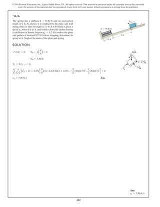412
© 2016 Pearson Education, Inc., Upper Saddle River, NJ. All rights reserved. This material is protected under all copyright laws as they currently
exist. No portion of this material may be reproduced, in any form or by any means, without permission in writing from the publisher.
*14–36.
SOLUTION
Ans.
nA = 5.80 fts
1
2
a
4
32.2
b n2
A + (3 + 0.25)a
3
5
b(4) - 0.2(3.20)(3 + 0.25) - c
1
2
(50)(0.75)2
—
1
2
(50)(0.5)2
d = 0
T1 + ©U1-2 = T2
NB = 3.20 lb
+a©Fy = 0; NB - 4a
4
5
b = 0
The spring has a stiffness and an unstretched
length of 2 ft. As shown, it is confined by the plate and wall
using cables so that its length is 1.5 ft.A 4-lb block is given a
speed when it is at A, and it slides down the incline having
a coefficient of kinetic friction If it strikes the plate
and pushes it forward 0.25 ft before stopping, determine its
speed at A. Neglect the mass of the plate and spring.
mk = 0.2.
vA
k = 50 lbft
3 ft
1.5 ft
A
k  50 lb/ft
3
4
5
vA
Ans:
vA = 5.80 fts
 