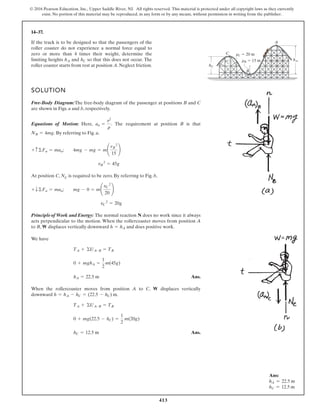 413
© 2016 Pearson Education, Inc., Upper Saddle River, NJ. All rights reserved. This material is protected under all copyright laws as they currently
exist. No portion of this material may be reproduced, in any form or by any means, without permission in writing from the publisher.
14–37.
If the track is to be designed so that the passengers of the
roller coaster do not experience a normal force equal to
zero or more than 4 times their weight, determine the
limiting heights and so that this does not occur. The
roller coaster starts from rest at position A. Neglect friction.
hC
hA
SOLUTION
Free-Body Diagram:The free-body diagram of the passenger at positions B and C
are shown in Figs. a and b, respectively.
Equations of Motion: Here, . The requirement at position B is that
. By referring to Fig. a,
At position C, NC is required to be zero. By referring to Fig. b,
Principle of Work and Energy: The normal reaction N does no work since it always
acts perpendicular to the motion. When the rollercoaster moves from position A
to B, W displaces vertically downward and does positive work.
We have
Ans.
When the rollercoaster moves from position A to C, W displaces vertically
downward
Ans.
hC = 12.5 m
0 + mg(22.5 - hC) =
1
2
m(20g)
TA + ©UA-B = TB
h = hA - hC = (22.5 - hC) m.
hA = 22.5 m
0 + mghA =
1
2
m(45g)
TA + ©UA-B = TB
h = hA
vC
2
= 20g
+ T©Fn = man; mg - 0 = m¢
vC
2
20
≤
vB
2
= 45g
+ c ©Fn = man; 4mg - mg = m¢
vB
2
15
≤
NB = 4mg
an =
v2
r
A
hA
C
B
hC
rC 20 m
rB 15 m
Ans:
hA = 22.5 m
hC = 12.5 m
 