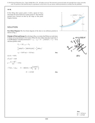 414
© 2016 Pearson Education, Inc., Upper Saddle River, NJ. All rights reserved. This material is protected under all copyright laws as they currently
exist. No portion of this material may be reproduced, in any form or by any means, without permission in writing from the publisher.
14–38.
SOLUTION
Free-Body Diagram: The free-body diagram of the skier at an arbitrary position is
shown in Fig. a.
Principle ofWork and Energy: By referring to Fig.a,we notice that N does no work since
it always acts perpendicular to the motion.When the skier slides down the track from A
to B, W displaces vertically downward
and does positive work.
Ans.
Ans.
N = 1.25 kN
+ c©Fn = man ; N - 60(9.81) = 60¢
(14.87)2
20
≤
r =
[1 + 0]32
0.5
= 20 m
d2
ydx2
= 0.05
dydx = 0.05x
vB = 14.87 ms = 14.9 ms
1
2
(60)(52
) + C60(9.81)(10)D =
1
2
(60)vB
2
TA + ©UA-B = TB
h = yA - yB = 15 - C0.025A02
B + 5D = 10 m
If the 60-kg skier passes point A with a speed of ,
determine his speed when he reaches point B. Also find the
normal force exerted on him by the slope at this point.
Neglect friction.
5ms y
x
B
A
15 m
y (0.025x2
5) m
Ans:
vB = 14.9 ms
N = 1.25 kN
 