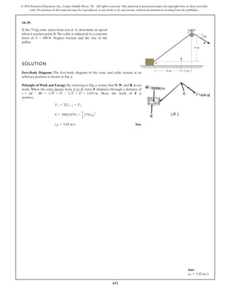 415
© 2016 Pearson Education, Inc., Upper Saddle River, NJ. All rights reserved. This material is protected under all copyright laws as they currently
exist. No portion of this material may be reproduced, in any form or by any means, without permission in writing from the publisher.
14–39.
If the 75-kg crate starts from rest at A, determine its speed
when it reaches point B.The cable is subjected to a constant
force of . Neglect friction and the size of the
pulley.
F = 300 N
B
C
A
6 m 2 m
6 m
30
F
SOLUTION
Free-Body Diagram: The free-body diagram of the crate and cable system at an
arbitrary position is shown in Fig. a.
Principle of Work and Energy: By referring to Fig. a, notice that N, W, and R do no
work. When the crate moves from A to B, force F displaces through a distance of
. Here, the work of F is
positive.
Ans.
vB = 5.42 ms
0 + 300(3.675) =
1
2
(75)vB
2
T1 + ©U1-2 = T2
s = AC - BC = 282
+ 62
- 222
+ 62
= 3.675 m
Ans:
vB = 5.42 ms
 