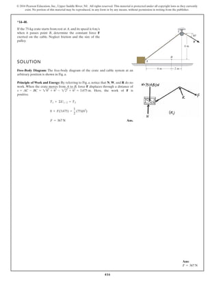 416
© 2016 Pearson Education, Inc., Upper Saddle River, NJ. All rights reserved. This material is protected under all copyright laws as they currently
exist. No portion of this material may be reproduced, in any form or by any means, without permission in writing from the publisher.
*14–40.
If the 75-kg crate starts from rest at A, and its speed is
when it passes point B, determine the constant force F
exerted on the cable. Neglect friction and the size of the
pulley.
6ms
B
C
A
6 m 2 m
6 m
30
F
SOLUTION
Free-Body Diagram: The free-body diagram of the crate and cable system at an
arbitrary position is shown in Fig. a.
Principle of Work and Energy: By referring to Fig. a, notice that N, W, and R do no
work. When the crate moves from A to B, force F displaces through a distance of
. Here, the work of F is
positive.
Ans.
F = 367 N
0 + F(3.675) =
1
2
(75)(62
)
T1 + ©U1-2 = T2
s = AC - BC = 282
+ 62
- 222
+ 62
= 3.675 m
Ans:
F = 367 N
 