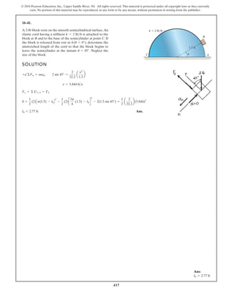 417
© 2016 Pearson Education, Inc., Upper Saddle River, NJ. All rights reserved. This material is protected under all copyright laws as they currently
exist. No portion of this material may be reproduced, in any form or by any means, without permission in writing from the publisher.
14–41.
SOLUTION
Ans.
l0 = 2.77 ft
0 +
1
2
(2)Cp(1.5) - l0D
2
-
1
2
(2)c
3p
4
(1.5) - l0 d
2
- 2(1.5 sin 45°) =
1
2
a
2
32.2
b(5.844)2
T1 + © U1-2 = T2
v = 5.844 fts
+b©Fn = man; 2 sin 45° =
2
32.2
a
v2
1.5
b
A 2-lb block rests on the smooth semicylindrical surface.An
elastic cord having a stiffness is attached to the
block at B and to the base of the semicylinder at point C. If
the block is released from rest at A( ), determine the
unstretched length of the cord so that the block begins to
leave the semicylinder at the instant . Neglect the
size of the block.
u = 45°
u = 0°
k = 2 lbft
C A
u
B
k 2 lb/ft
1.5 ft
Ans:
l0 = 2.77 ft
 