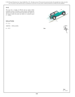418
© 2016 Pearson Education, Inc., Upper Saddle River, NJ. All rights reserved. This material is protected under all copyright laws as they currently
exist. No portion of this material may be reproduced, in any form or by any means, without permission in writing from the publisher.
14–42.
The jeep has a weight of 2500 lb and an engine which
transmits a power of 100 hp to all the wheels.Assuming the
wheels do not slip on the ground, determine the angle of
the largest incline the jeep can climb at a constant speed
v = 30 fts.
u
SOLUTION
Ans.
u = 47.2°
100(550) = 2500 sin u(30)
P = FJv
θ
Ans:
u = 47.2°
 