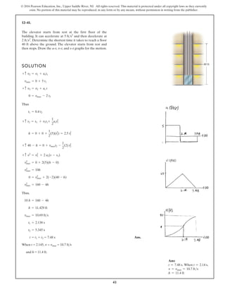 41
© 2016 Pearson Education, Inc., Upper Saddle River, NJ. All rights reserved. This material is protected under all copyright laws as they currently
exist. No portion of this material may be reproduced, in any form or by any means, without permission in writing from the publisher.
12–41.
SOLUTION
Thus
Thus,
When t = 2.145, v = vmax = 10.7 fts
and h = 11.4 ft.
Ans.
t = t1 + t2 = 7.48 s
t2 = 5.345 s
t1 = 2.138 s
vmax = 10.69 fts
h = 11.429 ft
10 h = 160 - 4h
v2
max = 160 - 4h
0 = v2
max + 2(-2)(40 - h)
v2
max = 10h
v2
max = 0 + 2(5)(h - 0)
+ c v2
= v2
1 + 2 ac(s - s1)
+ c 40 - h = 0 + vmaxt2 -
1
2
(2) t2
2
h = 0 + 0 +
1
2
(5)(t2
1) = 2.5 t2
1
+ c s2 = s1 + v1t1+
1
2
act2
1
t1 = 0.4 t2
0 = vmax - 2 t2
+ c v3 = v2 + ac t
vmax = 0 + 5 t1
+ c v2 = v1 + act1
The elevator starts from rest at the first floor of the
building. It can accelerate at and then decelerate at
Determine the shortest time it takes to reach a floor
40 ft above the ground. The elevator starts from rest and
then stops. Draw the a–t, v–t, and s–t graphs for the motion.
2 fts2
.
5 fts2
40 ft
Ans:
t = 7.48 s. When t = 2.14 s,
v = vmax = 10.7 fts
h = 11.4 ft
 