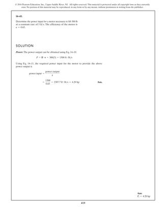 419
© 2016 Pearson Education, Inc., Upper Saddle River, NJ. All rights reserved. This material is protected under all copyright laws as they currently
exist. No portion of this material may be reproduced, in any form or by any means, without permission in writing from the publisher.
14–43.
SOLUTION
Power: The power output can be obtained using Eq. 14–10.
Using Eq. 14–11, the required power input for the motor to provide the above
power output is
Ans.
=
1500
0.65
= 2307.7 ft # lbs = 4.20 hp
power input =
power output
P
P = F # v = 300(5) = 1500 ft # lbs
Determine the power input for a motor necessary to lift 300 lb
at a constant rate of The efficiency of the motor is
.
P = 0.65
5 fts.
Ans:
Pi = 4.20 hp
 