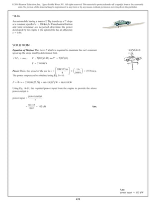 420
© 2016 Pearson Education, Inc., Upper Saddle River, NJ. All rights reserved. This material is protected under all copyright laws as they currently
exist. No portion of this material may be reproduced, in any form or by any means, without permission in writing from the publisher.
*14–44.
SOLUTION
Equation of Motion: The force F which is required to maintain the car’s constant
speed up the slope must be determined first.
Power: Here, the speed of the car is .
The power output can be obtained using Eq. 14–10.
Using Eq. 14–11, the required power input from the engine to provide the above
power output is
Ans.
=
66.418
0.65
= 102 kW
power input =
power output
e
P = F # v = 2391.08(27.78) = 66.418(103
) W = 66.418 kW
y = B
100(103
) m
h
R * a
1 h
3600 s
b = 27.78 ms
F = 2391.08 N
+©Fx¿ = max¿; F - 2(103
)(9.81) sin 7° = 2(103
)(0)
An automobile having a mass of 2 Mg travels up a 7° slope
at a constant speed of If mechanical friction
and wind resistance are neglected, determine the power
developed by the engine if the automobile has an efficiency
P = 0.65.
v = 100 kmh.
7
Ans:
power input = 102 kW
 