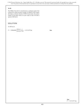 421
© 2016 Pearson Education, Inc., Upper Saddle River, NJ. All rights reserved. This material is protected under all copyright laws as they currently
exist. No portion of this material may be reproduced, in any form or by any means, without permission in writing from the publisher.
14–45.
SOLUTION
At .
Ans.
P = 5200(600)a
88 fts
60 mh
b
1
550
= 8.32 (103
) hp
600 msh
The Milkin Aircraft Co. manufactures a turbojet engine that
is placed in a plane having a weight of 13000 lb. If the engine
develops a constant thrust of 5200 lb, determine the power
output of the plane when it is just ready to take off with a
speed of 600 mih.
Ans:
P = 8.32 (103
) hp
 