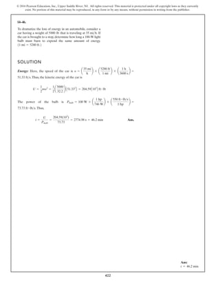 422
© 2016 Pearson Education, Inc., Upper Saddle River, NJ. All rights reserved. This material is protected under all copyright laws as they currently
exist. No portion of this material may be reproduced, in any form or by any means, without permission in writing from the publisher.
14–46.
SOLUTION
Energy: Here, the speed of the car is
.Thus, the kinetic energy of the car is
The power of the bulb is
.Thus,
Ans.
t =
U
Pbulb
=
204.59(103
)
73.73
= 2774.98 s = 46.2 min
73.73 ft # lbs
Pbulb = 100 W * a
1 hp
746 W
b * a
550 ft # lbs
1 hp
b =
U =
1
2
my2
=
1
2
a
5000
32.2
b A51.332
B = 204.59A103
B ft # lb
51.33 fts
y = a
35 mi
h
b * a
5280 ft
1 mi
b * a
1 h
3600 s
b =
To dramatize the loss of energy in an automobile, consider a
car having a weight of 5000 lb that is traveling at . If
the car is brought to a stop, determine how long a 100-W light
bulb must burn to expend the same amount of energy.
11 mi = 5280 ft.2
35 mih
Ans:
t = 46.2 min
 