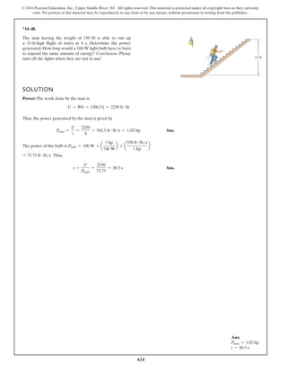424
© 2016 Pearson Education, Inc., Upper Saddle River, NJ. All rights reserved. This material is protected under all copyright laws as they currently
exist. No portion of this material may be reproduced, in any form or by any means, without permission in writing from the publisher.
*14–48.
SOLUTION
Power: The work done by the man is
U = Wh = 150(15) = 2250 ft # lb
Thus, the power generated by the man is given by
Pman =
U
t
=
2250
4
= 562.5 ft # lbs = 1.02 hp Ans.
The power of the bulb is Pbulb = 100 W * a
1 hp
746 W
b * a
550 ft # lbs
1 hp
b
= 73.73 ft # lbs. Thus,
t =
U
Pbulb
=
2250
73.73
= 30.5 s Ans.
The man having the weight of 150 lb is able to run up
a 15-ft-high flight of stairs in 4 s. Determine the power
generated. How long would a 100-W light bulb have to burn
to expend the same amount of energy? Conclusion: Please
turn off the lights when they are not in use! 15 ft
Ans:
Pman = 1.02 hp
t = 30.5 s
 