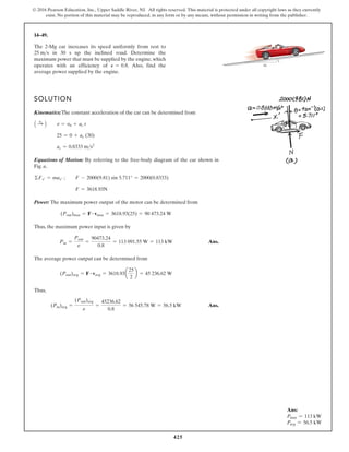 425
© 2016 Pearson Education, Inc., Upper Saddle River, NJ. All rights reserved. This material is protected under all copyright laws as they currently
exist. No portion of this material may be reproduced, in any form or by any means, without permission in writing from the publisher.
14–49.
SOLUTION
Kinematics:The constant acceleration of the car can be determined from
Equations of Motion: By referring to the free-body diagram of the car shown in
Fig. a,
Power: The maximum power output of the motor can be determined from
Thus, the maximum power input is given by
Ans.
The average power output can be determined from
Thus,
Ans.
(Pin)avg =
(Pout)avg
e
=
45236.62
0.8
= 56 545.78 W = 56.5 kW
(Pout)avg = F # vavg = 3618.93a
25
2
b = 45 236.62 W
Pin =
Pout
e
=
90473.24
0.8
= 113 091.55 W = 113 kW
(Pout)max = F # vmax = 3618.93(25) = 90 473.24 W
F = 3618.93N
©Fx¿ = max¿ ; F - 2000(9.81) sin 5.711° = 2000(0.8333)
ac = 0.8333 ms2
25 = 0 + ac (30)
A :
+ B v = v0 + ac t
The 2-Mg car increases its speed uniformly from rest to
in 30 s up the inclined road. Determine the
maximum power that must be supplied by the engine, which
operates with an efficiency of . Also, find the
average power supplied by the engine.
P = 0.8
25 ms
10
1
Ans:
Pmax = 113 kW
Pavg = 56.5 kW
 