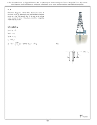 426
© 2016 Pearson Education, Inc., Upper Saddle River, NJ. All rights reserved. This material is protected under all copyright laws as they currently
exist. No portion of this material may be reproduced, in any form or by any means, without permission in writing from the publisher.
14–50.
SOLUTION
Ans.
Po = Fn = a
600
2
b(8) = 2400 ft # lbs = 4.36 hp
nM = 8 fts
2(-4) = -nM
2nP = -nM
2sP + sM = l
Determine the power output of the draw-works motor M
necessary to lift the 600-lb drill pipe upward with a constant
speed of The cable is tied to the top of the oil rig,
wraps around the lower pulley, then around the top pulley,
and then to the motor.
4 fts.
M
4 ft/s
Ans:
Po = 4.36 hp
 