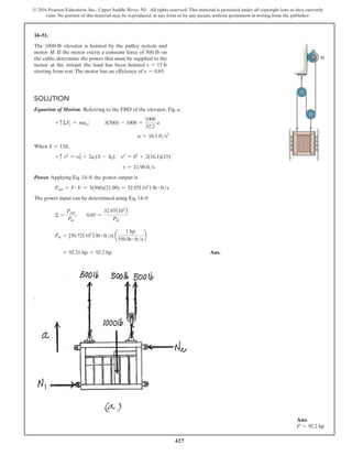 427
© 2016 Pearson Education, Inc., Upper Saddle River, NJ. All rights reserved. This material is protected under all copyright laws as they currently
exist. No portion of this material may be reproduced, in any form or by any means, without permission in writing from the publisher.
14–51.
The 1000-lb elevator is hoisted by the pulley system and
motor M. If the motor exerts a constant force of 500 lb on
the cable, determine the power that must be supplied to the
motor at the instant the load has been hoisted s = 15 ft
starting from rest.The motor has an efficiency of e = 0.65.
Solution
Equation of Motion. Referring to the FBD of the elevator, Fig. a,
+ cΣFy = may;   3(500) - 1000 =
1000
32.2
a
a = 16.1 fts2
When S = 15ft,
+ c v2
= v0
2
+ 2ac(S - S0); v2
= 02
+ 2(16.1)(15)
v = 21.98 fts
Power. Applying Eq. 14–9, the power output is
Pout = F # V = 3(500)(21.98) = 32.97(103
) lb # fts
The power input can be determined using Eq. 14–9
Σ =
Pout
Pin
;  0.65 =
32.97(103
)
Pin
Pin = [50.72(103
) lb # fts] a
1 hp
550 lb # fts
b
= 92.21 hp = 92.2 hp Ans.
M
Ans:
P = 92.2 hp
 