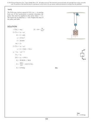 428
© 2016 Pearson Education, Inc., Upper Saddle River, NJ. All rights reserved. This material is protected under all copyright laws as they currently
exist. No portion of this material may be reproduced, in any form or by any means, without permission in writing from the publisher.
*14–52.
The 50-lb crate is given a speed of 10 fts in t = 4 s starting
from rest. If the acceleration is constant, determine the
power that must be supplied to the motor when t = 2 s.
The motor has an efficiency e = 0.65. Neglect the mass of
the pulley and cable.
Solution
+ cΣFy = may;        2T - 50 =
50
32.2
a
(+ c ) v = v0 + act
10 = 0 + a(4)
a = 2.5 fts2
T = 26.94 lb
In t = 2 s
(+ c ) v = v0 + acl
v = 0 + 2.5(2) = 5 fts
sC + (sC - sP) = l
2 vC = vP
2(5) = vP = 10 fts
P0 = 26.94(10) = 269.4
P1 =
269.4
0.65
= 414.5 ft # lbs
P1 = 0.754 hp Ans.
s
M
Ans:
P1 = 0.754 hp
 