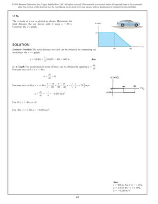 42
© 2016 Pearson Education, Inc., Upper Saddle River, NJ. All rights reserved. This material is protected under all copyright laws as they currently
exist. No portion of this material may be reproduced, in any form or by any means, without permission in writing from the publisher.
12–42.
The velocity of a car is plotted as shown. Determine the
total distance the car moves until it stops
Construct the a–t graph.
1t = 80 s2.
t (s)
10
40 80
v (m/s)
SOLUTION
Distance Traveled: The total distance traveled can be obtained by computing the
area under the graph.
Ans.
a – t Graph: The acceleration in terms of time t can be obtained by applying .
For time interval ,
For time interval
For
For
, , .
a =
dv
dt
= -
1
4
= -0.250 m s2
= -0.250 m s .
2
v = a -
1
4
t + 20b ms
v - 10
t - 40
=
0 - 10
80 - 40
40 s 6 t …
0 …
80 s
40 s 6
6
t
t
… 80, a
40 s, a = 0.
a =
dv
dt
= 0
0 s … t 6 40 s
a =
dv
dt
s = 10(40) +
1
2
(10)(80 - 40) = 600 m
v - t
Ans:
s = 600 m. For 0 … t 6 40 s,
a = 0. For 40 s 6 t … 80 s,
a = -0.250 ms2
 