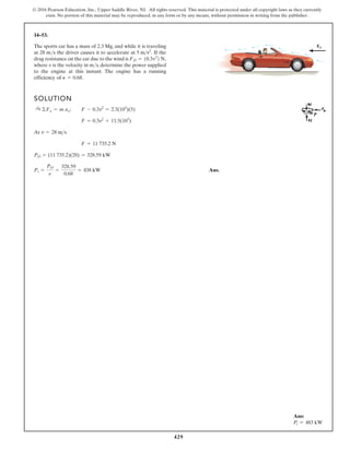 429
© 2016 Pearson Education, Inc., Upper Saddle River, NJ. All rights reserved. This material is protected under all copyright laws as they currently
exist. No portion of this material may be reproduced, in any form or by any means, without permission in writing from the publisher.
14–53.
The sports car has a mass of 2.3 Mg, and while it is traveling
at 28 m/s the driver causes it to accelerate at If the
drag resistance on the car due to the wind is
where v is the velocity in m/s, determine the power supplied
to the engine at this instant. The engine has a running
efficiency of P = 0.68.
FD = 10.3v2
2 N,
5 ms2
.
SOLUTION
At
Ans.
Pi =
PO
e
=
328.59
0.68
= 438 kW
PO = (11 735.2)(28) = 328.59 kW
F = 11 735.2 N
v = 28 ms
F = 0.3v2
+ 11.5(103
)
:
+ ©Fx = m ax; F - 0.3v2
= 2.3(103
)(5)
FD
Ans:
Pi = 483 kW
 