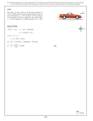 430
© 2016 Pearson Education, Inc., Upper Saddle River, NJ. All rights reserved. This material is protected under all copyright laws as they currently
exist. No portion of this material may be reproduced, in any form or by any means, without permission in writing from the publisher.
14–54.
SOLUTION
Ans.
Pi =
PO
e
=
423.0
0.68
= 622 kW
PO = F # v = [13.8(103
) + 10(30)](30) = 423.0 kW
v = 0 + 6(5) = 30 ms
( :
+ ) v = v0 + ac t
F = 13.8(103
) + 10 v
:
+ ©Fx = m ax; F - 10v = 2.3(103
)(6)
The sports car has a mass of 2.3 Mg and accelerates at
starting from rest. If the drag resistance on the car
due to the wind is where v is the velocity in
m/s, determine the power supplied to the engine when
The engine has a running efficiency of P = 0.68.
t = 5 s.
FD = 110v2 N,
6 ms2
,
FD
Ans:
Pi = 622 kW
 