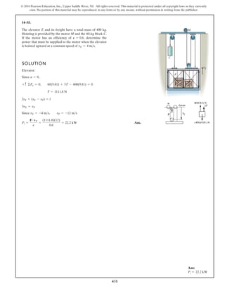431
© 2016 Pearson Education, Inc., Upper Saddle River, NJ. All rights reserved. This material is protected under all copyright laws as they currently
exist. No portion of this material may be reproduced, in any form or by any means, without permission in writing from the publisher.
14–55.
SOLUTION
Elevator:
Since ,
Since
Ans.
Pi =
F # vP
e
=
(1111.8)(12)
0.6
= 22.2 kW
vE = -4 ms, vP = -12 ms
3vE = vP
2sE + (sE - sP) = l
T = 1111.8 N
+ c ©Fy = 0; 60(9.81) + 3T - 400(9.81) = 0
a = 0
The elevator E and its freight have a total mass of 400 kg.
Hoisting is provided by the motor M and the 60-kg block C.
If the motor has an efficiency of determine the
power that must be supplied to the motor when the elevator
is hoisted upward at a constant speed of vE = 4 ms.
P = 0.6,
E
C
M
vE
Ans:
Pi = 22.2 kW
 
