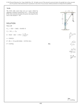 432
© 2016 Pearson Education, Inc., Upper Saddle River, NJ. All rights reserved. This material is protected under all copyright laws as they currently
exist. No portion of this material may be reproduced, in any form or by any means, without permission in writing from the publisher.
*14–56.
SOLUTION
Work of F
s
Ans.
P = 0.229 hp
P = F # v = 25 cos 60°(10.06) = 125.76 ft # lbs
v = 10.06 fts
0 + 38.40 - 10(4 - 1.732) =
1
2
(
10
32.2
)v2
T1 + ©U1-2 = T2
U1-2 = 25(5 - 3.464) = 38.40 lb # ft
The 10-lb collar starts from rest at A and is lifted by
applying a constant vertical force of to the cord.
If the rod is smooth, determine the power developed by the
force at the instant u = 60°.
F = 25 lb
4 ft
A
3 ft
F
u
Ans:
P = 0.229 hp
 