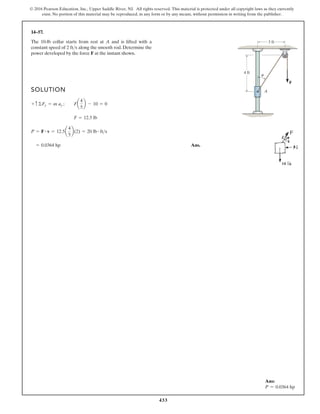 433
© 2016 Pearson Education, Inc., Upper Saddle River, NJ. All rights reserved. This material is protected under all copyright laws as they currently
exist. No portion of this material may be reproduced, in any form or by any means, without permission in writing from the publisher.
14–57.
SOLUTION
Ans.
= 0.0364 hp
P = F # v = 12.5a
4
5
b(2) = 20 lb # fts
F = 12.5 lb
+ c©Fy = m ay ; Fa
4
5
b - 10 = 0
The 10-lb collar starts from rest at A and is lifted with a
constant speed of along the smooth rod. Determine the
power developed by the force F at the instant shown.
2 fts
4 ft
A
3 ft
F
u
Ans:
P = 0.0364 hp
 