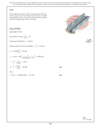 435
© 2016 Pearson Education, Inc., Upper Saddle River, NJ. All rights reserved. This material is protected under all copyright laws as they currently
exist. No portion of this material may be reproduced, in any form or by any means, without permission in writing from the publisher.
14–59.
SOLUTION
Step height: 0.125 m
The number of steps:
Total load:
If load is placed at the center height, , then
Ans.
Also,
Ans.
P = F # v = 47 088(0.2683) = 12.6 kW
P =
U
t
=
94.18
7.454
= 12.6 kW
t =
h
ny
=
2
0.2683
= 7.454 s
ny = n sin u = 0.6¢
4
2(32(0.25))2
+ 42
≤ = 0.2683 ms
U = 47 088a
4
2
b = 94.18 kJ
h =
4
2
= 2 m
32(150)(9.81) = 47 088 N
4
0.125
= 32
The escalator steps move with a constant speed of
If the steps are 125 mm high and 250 mm in length,
determine the power of a motor needed to lift an average
mass of 150 kg per step.There are 32 steps.
0.6 ms.
4 m
125 mm
250 mm
v 0.6 m/s
Ans:
P = 12.6 kW
 