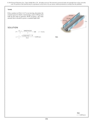 436
© 2016 Pearson Education, Inc., Upper Saddle River, NJ. All rights reserved. This material is protected under all copyright laws as they currently
exist. No portion of this material may be reproduced, in any form or by any means, without permission in writing from the publisher.
*14–60.
SOLUTION
Ans.
n =
s
t
=
2(32(0.25))2
+ 42
31.4
= 0.285 ms
P =
U1-2
t
=
(80)(9.81)(4)
t
= 100 t = 31.4 s
4 m
125 mm
250 mm
v 0.6 m/s
If the escalator in Prob. 14–47 is not moving, determine the
constant speed at which a man having a mass of 80 kg must
walk up the steps to generate 100 W of power—the same
amount that is needed to power a standard light bulb.
Ans:
v = 0.285 ms
 