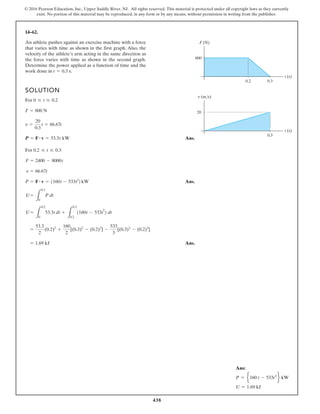 438
© 2016 Pearson Education, Inc., Upper Saddle River, NJ. All rights reserved. This material is protected under all copyright laws as they currently
exist. No portion of this material may be reproduced, in any form or by any means, without permission in writing from the publisher.
14–62.
SOLUTION
For
Ans.
For
Ans.
Ans.
= 1.69 kJ
=
53.3
2
(0.2)2
+
160
2
[(0.3)2
- (0.2)2
] -
533
3
[(0.3)3
- (0.2)3
]
U =
L
0.2
0
53.3t dt +
L
0.3
0.2
1160t - 533t
2
2 dt
U =
L
0.3
0
P dt
P = F # v = 1160t - 533t2
2 kW
v = 66.67t
F = 2400 - 8000t
0.2 … t … 0.3
P = F # v = 53.3t kW
v =
20
0.3
t = 66.67t
F = 800 N
0 … t … 0.2
An athlete pushes against an exercise machine with a force
that varies with time as shown in the first graph. Also, the
velocity of the athlete’s arm acting in the same direction as
the force varies with time as shown in the second graph.
Determine the power applied as a function of time and the
work done in t = 0.3 s.
800
0.2 0.3
t (s)
F (N)
20
0.3
t (s)
v (m/s)
Ans:
P = e160 t - 533t2
f kW
U = 1.69 kJ
 