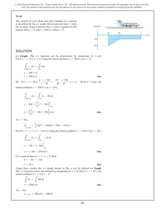 43
© 2016 Pearson Education, Inc., Upper Saddle River, NJ. All rights reserved. This material is protected under all copyright laws as they currently
exist. No portion of this material may be reproduced, in any form or by any means, without permission in writing from the publisher.
Solution
v–t Graph. The v–t function can be determined by integrating dv = a dt.
For 0 … t 6 10 s, a = 0. Using the initial condition v = 300 fts at t = 0,
L
300 fts
dv =
L
t
0
0 dt
v - 300 = 0
v = 300 fts Ans.
For 10 s 6 t 6 20 s,
a - (-20)
t - 10
=
-10 - (-20)
20 - 10
, a = (t - 30) fts2
. Using the
initial condition v = 300 fts at t = 10 s,
L
300 fts
dv =
L
t
10 s
(t - 30) dt
v - 300 = a
1
2
t2
- 30tb `
10 s
t
v = e
1
2
t2
- 30t + 550f fts Ans.
At t = 20 s,
v `
t=20 s
=
1
2
(202
) - 30(20) + 550 = 150 fts
For 20 s 6 t 6 t′, a = -10 fts. Using the initial condition v = 150 fts at t = 20 s,
L
150 fts
dv =
L
t
20 s
- 10 dt
v - 150 = (-10t) `
t
20 s
v = (-10t + 350) fts Ans.
It is required that at t = t′, v = 0.Thus
0 = -10 t′ + 350
t′ = 35 s Ans.
Using these results, the v9t graph shown in Fig. a can be plotted s-t Graph.
The s9t function can be determined by integrating ds = v dt. For 0 … t 6 10 s, the
initial condition is s = 0 at t = 0.
L
s
0
ds =
L
t
0
300 dt
s = {300 t} ft Ans.
At = 10 s,
s 0 t=10 s = 300(10) = 3000 ft
12–43.
The motion of a jet plane just after landing on a runway
is described by the a–t graph. Determine the time t′ when
the jet plane stops. Construct the v–t and s–t graphs for the
motion. Here s = 0, and v = 300 fts when t = 0.
t (s)
10
a (m/s2
)
10
20 t¿
20
v
v
v
 