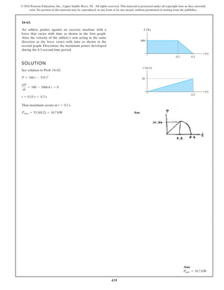 439
© 2016 Pearson Education, Inc., Upper Saddle River, NJ. All rights reserved. This material is protected under all copyright laws as they currently
exist. No portion of this material may be reproduced, in any form or by any means, without permission in writing from the publisher.
14–63.
SOLUTION
See solution to Prob. 14–62.
Thus maximum occurs at
Ans.
Pmax = 53.3(0.2) = 10.7 kW
t = 0.2 s
t = 0.15 s 6 0.2 s
dP
dt
= 160 - 1066.6 t = 0
P = 160 t - 533 t2
An athlete pushes against an exercise machine with a
force that varies with time as shown in the first graph.
Also, the velocity of the athlete’s arm acting in the same
direction as the force varies with time as shown in the
second graph. Determine the maximum power developed
during the 0.3-second time period.
800
0.2 0.3
t (s)
F (N)
20
0.3
t (s)
v (m/s)
Ans:
Pmax = 10.7 kW
 