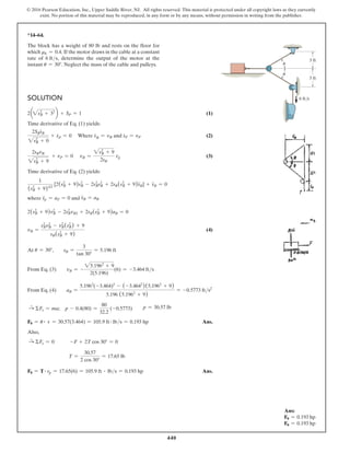 440
© 2016 Pearson Education, Inc., Upper Saddle River, NJ. All rights reserved. This material is protected under all copyright laws as they currently
exist. No portion of this material may be reproduced, in any form or by any means, without permission in writing from the publisher.
Ans:
F0 = 0.193 hp
F0 = 0.193 hp
*14–64.
The block has a weight of 80 lb and rests on the floor for
which mk = 0.4. If the motor draws in the cable at a constant
rate of 6 fts, determine the output of the motor at the
instant u = 30°. Neglect the mass of the cable and pulleys. u
u
3 ft
3 ft
6 ft/s
Solution
2a2sB
2
+ 32
b + SP = 1 (1)
Time derivative of Eq. (1) yields:
2SBs
#
B
2sB
2
+ 0
+ s
#
P = 0 Where s
#
B = vB and s
#
P = vP (2)
2sBvB
2sB
2
+ 9
+ vP = 0 vB =
2sB
2
+ 9
2sB
vp (3)
Time derivative of Eq. (2) yields:
1
(sB
2
+ 9)3/2
[2(sB
2
+ 9)sB
2
- 2sB
2
sB
2
+ 2sB(sB
2
+ 9)s
$
B] + s
$
B = 0
where s
$
p = aP = 0 and s
$
B = aB
2(sB
2
+ 9)vB
2
- 2sB
2
vB2 + 2sB(sB
2
+ 9)aB = 0
vB =
sB
2
vB
2
- vB
2
(sB
2
) + 9
sB(sB
2
+ 9)
 (4)
At u = 30°,  sB =
3
tan 30°
= 5.196 ft
From Eq. (3)   vB = -
25.1962
+ 9
2(5.196)
(6) = -3.464 fts
From Eq. (4)   aB =
5.1962
(-3.464)2
- (-3.4642
)(5.1962
+ 9)
5.196 (5.1962
+ 9)
= -0.5773 fts2
S
+
ΣFx = ma; p - 0.4(80) =
80
32.2
(-0.5773)  p = 30.57 lb
F0 = u # v = 30.57(3.464) = 105.9 ft # lbs = 0.193 hp Ans.
Also,
S
+
ΣFx = 0   -F + 2T cos 30° = 0
        T =
30.57
2 cos 30°
= 17.65 lb
F0 = T # vp = 17.65(6) = 105.9 ft # lbs = 0.193 hp Ans.
 