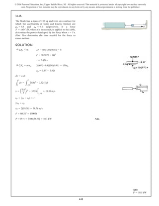 441
© 2016 Pearson Education, Inc., Upper Saddle River, NJ. All rights reserved. This material is protected under all copyright laws as they currently
exist. No portion of this material may be reproduced, in any form or by any means, without permission in writing from the publisher.
14–65.
SOLUTION
Ans.
P = F # v = 1500(38.76) = 58.1 kW
F = 60(5)2
= 1500 N
vF = 2(19.38) = 38.76 ms
2vP = vF
sP + (sP - sF) = l
v = a
0.8
3
bt3
- 3.924t `
5
2.476
= 19.38 ms
L
v
0
dv =
L
5
2.476
A0.8t2
- 3.924B dt
dv = a dt
ap = 0.8t2
- 3.924
:
+ ©Fx = m x; 2(60t2
)-0.4(150)(9.81) = 150ap
t = 2.476 s
F = 367.875 = 60t2
:
+ ©Fx = 0; 2F - 0.5(150)(9.81) = 0
The block has a mass of 150 kg and rests on a surface for
which the coefficients of static and kinetic friction are
and respectively. If a force
where t is in seconds, is applied to the cable,
determine the power developed by the force when
Hint: First determine the time needed for the force to
cause motion.
t = 5 s.
F = 160t2
2 N,
mk = 0.4,
ms = 0.5 F
a
Ans:
P = 58.1 kW
 