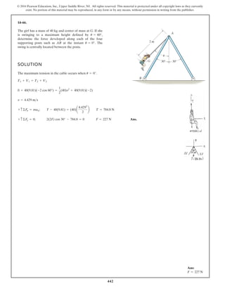 442
© 2016 Pearson Education, Inc., Upper Saddle River, NJ. All rights reserved. This material is protected under all copyright laws as they currently
exist. No portion of this material may be reproduced, in any form or by any means, without permission in writing from the publisher.
14–66.
The girl has a mass of 40 kg and center of mass at G. If she
is swinging to a maximum height defined by
determine the force developed along each of the four
supporting posts such as AB at the instant The
swing is centrally located between the posts.
u = 0°.
u = 60°,
2 m
30 30

A
B
G
SOLUTION
The maximum tension in the cable occurs when .
Ans.
+ c©Fy = 0; 2(2F) cos 30° - 784.8 = 0 F = 227 N
+ c©Fn = man; T - 40(9.81) = (40)a
4.4292
2
b T = 784.8 N
v = 4.429 ms
0 + 40(9.81)(-2 cos 60°) =
1
2
(40)v2
+ 40(9.81)(-2)
T1 + V1 = T2 + V2
u = 0°
Ans:
F = 227 N
 