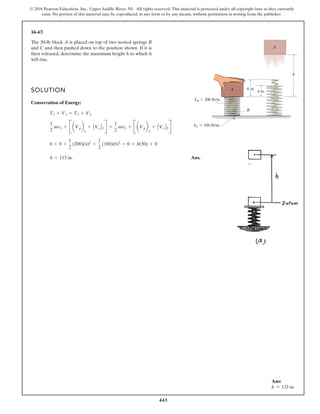 443
© 2016 Pearson Education, Inc., Upper Saddle River, NJ. All rights reserved. This material is protected under all copyright laws as they currently
exist. No portion of this material may be reproduced, in any form or by any means, without permission in writing from the publisher.
14–67.
SOLUTION
Conservation of Energy:
Ans.
h = 113 in.
0 + 0 +
1
2
(200)(4)2
+
1
2
(100)(6)2
= 0 + h(30) + 0
1
2
mv1 + B aVgb
1
+ AVeB1R =
1
2
mv2 + B aVgb
2
+ AVeB2R
T1 + V1 = T2 + V2
The 30-lb block A is placed on top of two nested springs B
and C and then pushed down to the position shown. If it is
then released, determine the maximum height h to which it
will rise.
A
B
C
6 in.
4 in.
A
h
kB  200 lb/in.
kC  100 lb/in.
Ans:
h = 133 in.
 