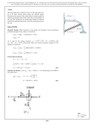 444
© 2016 Pearson Education, Inc., Upper Saddle River, NJ. All rights reserved. This material is protected under all copyright laws as they currently
exist. No portion of this material may be reproduced, in any form or by any means, without permission in writing from the publisher.
Ans:
vB = 5.33 ms
N = 694 N
*14–68.
The 5-kg collar has a velocity of 5 ms to the right when it is
at A. It then travels down along the smooth guide.
Determine the speed of the collar when it reaches point B,
which is located just before the end of the curved portion of
the rod. The spring has an unstretched length of 100 mm
and B is located just before the end of the curved portion of
the rod.
k  50 N/m
200 mm
200 mm
A
B
Solution
Potential Energy. With reference to the datum set through B the gravitational
potential energies of the collar at A and B are
(Vg)A = mghA = 5(9.81)(0.2) = 9.81 J
(Vg)B = 0
At A and B, the spring stretches xA = 20.22
+ 0.22
- 0.1 = 0.1828 m and
xB = 0.4 - 0.1 = 0.3 m respectively. Thus, the elastic potential energies in the
spring at A and B are
(Ve)A =
1
2
kxA
2
=
1
2
(50)(0.18282
) = 0.8358 J
(Ve)B =
1
2
kxB
2
=
1
2
(50)(0.32
) = 2.25 J
Conservation of Energy.
TA + VA = TB + VB
1
2
(5)(52
) + 9.81 + 0.8358 =
1
2
(5)vB
2
+ 0 + 2.25
vB = 5.325 ms = 5.33 ms Ans.
Equation of Motion. At B, Fsp = kxB = 50(0.3) = 15 N. Referring to the FBD of
the collar, Fig. a,
ΣFn = man;
  
N + 15 = 5 a
5.3252
0.2
b
       N = 693.95 N = 694 N Ans.
 