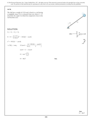 446
© 2016 Pearson Education, Inc., Upper Saddle River, NJ. All rights reserved. This material is protected under all copyright laws as they currently
exist. No portion of this material may be reproduced, in any form or by any means, without permission in writing from the publisher.
14–70.
The ball has a weight of 15 lb and is fixed to a rod having
a negligible mass. If it is released from rest when u = 0°,
determine the angle u at which the compressive force in the
rod becomes zero.
SOLUTION
T1 + V1 = T2 + V2
0 + 0 =
1
2
a
15
32.2
bv2
- 15(3)(1 - cos u)
v2
= 193.2(1 - cos u)
+bΣFn = man; 15 cos u =
15
32.2
c
193.2(1 - cos u)
3
d
cos u = 2 - 2 cos u
u = cos-1
a
2
3
b
u = 48.2° Ans.
θ
3 ft
Ans:
u = 48.2°
 