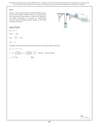 447
© 2016 Pearson Education, Inc., Upper Saddle River, NJ. All rights reserved. This material is protected under all copyright laws as they currently
exist. No portion of this material may be reproduced, in any form or by any means, without permission in writing from the publisher.
14–71.
SOLUTION
Establish two datums at the initial elevations of the car and the block, respectively.
Ans.
vC = 17.7 ft s
0 + 0 =
1
2
a
600
32.2
b(vC)2
+
1
2
a
200
32.2
b a
-vC
2
b
2
+ 200(15) - 600 sin 20°(30)
T1 + V1 = T2 + V2
2vB = -vC
¢sB = -
30
2
= -15 ft
2¢sB = -¢sC
2sB + sC = l
The car C and its contents have a weight of 600 lb, whereas
block B has a weight of 200 lb. If the car is released from
rest, determine its speed when it travels 30 ft down the
20 incline. Suggestion: To measure the gravitational
potential energy, establish separate datums at the initial
elevations of B and C.
v
20°
30 ft
B
C
Ans:
vC = 17.7 fts
 