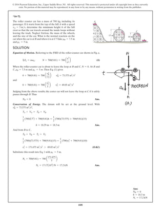 448
© 2016 Pearson Education, Inc., Upper Saddle River, NJ. All rights reserved. This material is protected under all copyright laws as they currently
exist. No portion of this material may be reproduced, in any form or by any means, without permission in writing from the publisher.
Ans:
NB = 0
h = 18.3 m
Nc = 17.2 kN
*14–72.
The roller coaster car has a mass of 700 kg, including its
passenger. If it starts from the top of the hill A with a speed
vA = 3 ms, determine the minimum height h of the hill
crest so that the car travels around the inside loops without
leaving the track. Neglect friction, the mass of the wheels,
and the size of the car. What is the normal reaction on the
car when the car is at B and when it is at C?Take rB = 7.5 m
and rC = 5 m.
Solution
Equation of Motion. Referring to the FBD of the roller-coaster car shown in Fig. a,
ΣFn = man;   N + 700(9.81) = 700 a
v2
r
b (1)
When the roller-coaster car is about to leave the loop at B and C, N = 0. At B and
C, rB = 7.5 m and rC = 5 m. Then Eq. (1) gives
0 + 700(9.81) = 700 a
vB
2
7.5
b  v2
B = 73.575 m2
s2
and
0 + 700(9.81) = 700 a
vC
2
5
b  v2
C = 49.05 m2
s2
Judging from the above results, the coster car will not leave the loop at C if it safely
passes through B.Thus
NB = 0 Ans.
Conservation of Energy. The datum will be set at the ground level. With
v2
B = 73.575 m2
s2
,
TA + VA = TB + VB
1
2
(700)(32
) + 700(9.81)h =
1
2
(700)(73.575) + 700(9.81)(15)
      h = 18.29 m = 18.3 m Ans.
And from B to C,
TB + VB = TC + VC
1
2
(700)(73.575) + 700(9.81)(15) =
1
2
(700)v2
c + 700(9.81)(10)
v2
c = 171.675 m2
s2
7 49.05 m2
s2
 (O.K!)
Substitute this result into Eq. 1 with rC = 5 m,
Nc + 700(9.81) = 700 a
171.675
5
b
Nc = 17.17(103
) N = 17.2 kN Ans.
h
15 m
C
B
A
10 m
 