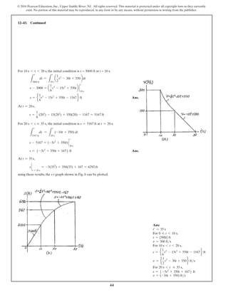 44
© 2016 Pearson Education, Inc., Upper Saddle River, NJ. All rights reserved. This material is protected under all copyright laws as they currently
exist. No portion of this material may be reproduced, in any form or by any means, without permission in writing from the publisher.
12–43. Continued
For 10 s 6 t 6 20 s, the initial condition is s = 3000 ft at t = 10 s.
L
s
3000 ft
ds =
L
t
10 s
a
1
2
t2
- 30t + 550bdt
s - 3000 = a
1
6
t3
- 15t2
+ 550tb `
t
10 s
s = e
1
6
t3
- 15t2
+ 550t - 1167f ft Ans.
At t = 20 s,
s =
1
6
(203
) - 15(202
) + 550(20) - 1167 = 5167 ft
For 20 s 6 t … 35 s, the initial condition is s = 5167 ft at t = 20 s.
L
s
5167 ft
ds =
L
t
20 s
(-10t + 350) dt
s - 5167 = (-5t2
+ 350t) `
t
20 s
s = 5 -5t2
+ 350t + 1676 ft Ans.
At t = 35 s,
s `
t = 35 s
= -5(352
) + 350(35) + 167 = 6292 ft
using these results, the s-t graph shown in Fig. b can be plotted.
Ans:
t′ = 35 s
For 0 … t 6 10 s,
s = {300t} ft
v = 300 fts
For 10 s 6 t 6 20 s,
s = e
1
6
t3
- 15t2
+ 550t - 1167f ft
v = e
1
2
t2
- 30t + 550f fts
For 20 s 6 t … 35 s,
s = 5 -5t2
+ 350t + 1676 ft
v = (-10t + 350) fts
 