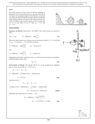 449
© 2016 Pearson Education, Inc., Upper Saddle River, NJ. All rights reserved. This material is protected under all copyright laws as they currently
exist. No portion of this material may be reproduced, in any form or by any means, without permission in writing from the publisher.
14–73.
The roller coaster car has a mass of 700 kg, including its
passenger. If it is released from rest at the top of the hill A,
determine the minimum height h of the hill crest so that the
car travels around both inside the loops without leaving the
track. Neglect friction, the mass of the wheels, and the size
of the car. What is the normal reaction on the car when the
car is at B and when it is at C? Take rB = 7.5 m and
rC = 5 m.
Solution
Equation of Motion. Referring to the FBD of the roller-coaster car shown in
Fig. a,
ΣFn = man;    N + 700(9.81) = 700 a
v2
r
b (1)
When the roller-coaster car is about to leave the loop at B and C, N = 0. At B and
C, rB = 7.5 m and rC = 5 m. Then Eq. (1) gives
0 + 700(9.81) = 700 a
vB
2
7.5
b   v2
B = 73.575 m2
s2
and
0 + 700(9.81) = 700 a
vC
2
5
b   v2
C = 49.05 m2
s2
Judging from the above result the coaster car will not leave the loop at C provided it
passes through B safely.Thus
NB = 0 Ans.
Conservation of Energy. The datum will be set at the ground level. Applying
Eq. 14– from A to B with v2
B = 73.575 m2
s2
,
TA + VA = TB + VB
0 + 700(9.81)h =
1
2
(700)(73.575) + 700(9.81)(15)
h = 18.75 m Ans.
And from B to C,
TB + VB = TC + VC
1
2
(700)(73.575) + 700(9.81)(15) =
1
2
(700)vC
2
+ 700(9.81)(10)
vC
2
= 171.675 m2
s2
 49.05 m2
s2
 (O.K!)
Substitute this result into Eq. 1 with rC = 5 m,
NC + 700(9.81) = 700 a
171.675
5
b
Nc = 17.17(103
)N = 17.2 kN Ans.
h
15 m
C
B
A
10 m
Ans:
NB = 0
h = 18.75 m
NC = 17.2 kN
 