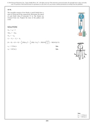 450
© 2016 Pearson Education, Inc., Upper Saddle River, NJ. All rights reserved. This material is protected under all copyright laws as they currently
exist. No portion of this material may be reproduced, in any form or by any means, without permission in writing from the publisher.
14–74.
The assembly consists of two blocks A and B which have a
mass of 20 kg and 30 kg, respectively. Determine the speed
of each block when B descends 1.5 m. The blocks are
released from rest. Neglect the mass of the pulleys and
cords.
Solution
3sA + sB = l
3∆sA = -∆sB
3vA = -vB
T1 + V1 = T2 + V2
(0 + 0) + (0 + 0) =
1
2
(20)(vA)2
+
1
2
(30)(-3vA)2
+ 20(9.81)a
1.5
3
b - 30(9.81)(1.5)
vA = 1.54 ms Ans.
vB = 4.62 ms Ans.
B
A
Ans:
vA = 1.54 ms
vB = 4.62 ms
 