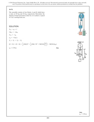 451
© 2016 Pearson Education, Inc., Upper Saddle River, NJ. All rights reserved. This material is protected under all copyright laws as they currently
exist. No portion of this material may be reproduced, in any form or by any means, without permission in writing from the publisher.
14–75.
The assembly consists of two blocks A and B, which have
a mass of 20 kg and 30 kg, respectively. Determine the
distance B must descend in order for A to achieve a speed
of 3 ms starting from rest.
Solution
3sA + sB = l
3∆sA = -∆sB
3vA = -vB
vB = -9 ms
T1 + V1 = T2 + V2
(0 + 0) + (0 + 0) =
1
2
(20)(3)2
+
1
2
(30)(-9)2
+ 20(9.81)a
sB
3
b - 30(9.81)(sB)
sB = 5.70 m Ans.
B
A
Ans:
sB = 5.70 m
 