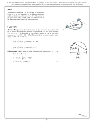 452
© 2016 Pearson Education, Inc., Upper Saddle River, NJ. All rights reserved. This material is protected under all copyright laws as they currently
exist. No portion of this material may be reproduced, in any form or by any means, without permission in writing from the publisher.
*14–76.
The spring has a stiffness k = 50 Nm and an unstretched
length of 0.3 m. If it is attached to the 2-kg smooth collar
and the collar is released from rest at A (u = 0°), determine
the speed of the collar when u = 60°. The motion occurs in
the horizontal plane. Neglect the size of the collar.
z
A
x
2 m
u
y
k  50 N/m
Solution
Potential Energy. Since the motion occurs in the horizontal plane, there will
be no change in gravitational potential energy when u = 0°, the spring stretches
x1 = 4 - 0.3 = 3.7 m. Referring to the geometry shown in Fig. a, the spring
stretches x2 = 4 cos 60° - 0.3 = 1.7 m. Thus, the elastic potential energies in the
spring when u = 0° and 60° are
(Ve)1 =
1
2
kx1
2
=
1
2
(50)(3.72
) = 342.25 J
(Ve)2 =
1
2
kx2
2
=
1
2
(50)(1.72
) = 72.25 J
Conservation of Energy. Since the collar is released from rest when u = 0°, T1 = 0.
T1 + V1 = T2 + V2
0 + 342.25 =
1
2
(2)v2
+ 72.25
v = 16.43 ms = 16.4 ms Ans.
Ans:
v = 16.4 ms
 
